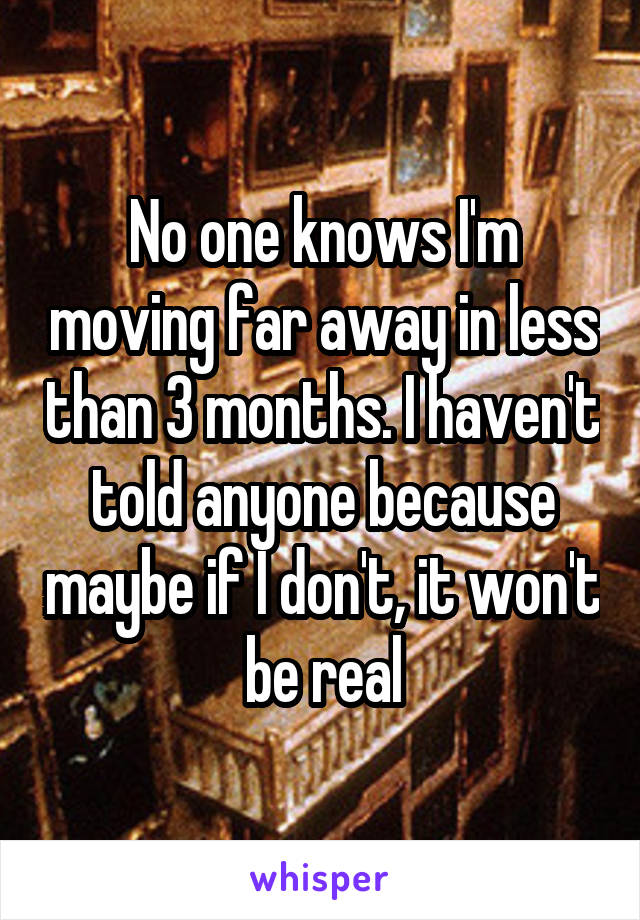 No one knows I'm moving far away in less than 3 months. I haven't told anyone because maybe if I don't, it won't be real