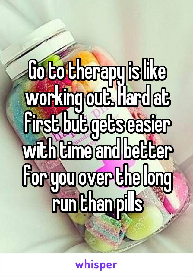 Go to therapy is like working out. Hard at first but gets easier with time and better for you over the long run than pills