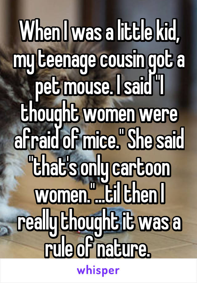 When I was a little kid, my teenage cousin got a pet mouse. I said "I thought women were afraid of mice." She said "that's only cartoon women."...til then I really thought it was a rule of nature. 