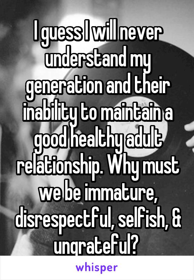 I guess I will never understand my generation and their inability to maintain a good healthy adult relationship. Why must we be immature, disrespectful, selfish, & ungrateful? 