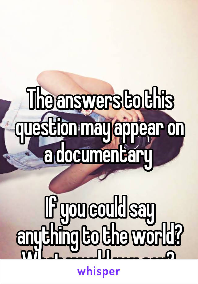 


The answers to this question may appear on a documentary 

If you could say anything to the world? What would you say? 