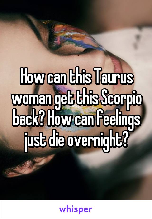 How can this Taurus woman get this Scorpio back? How can feelings just die overnight?