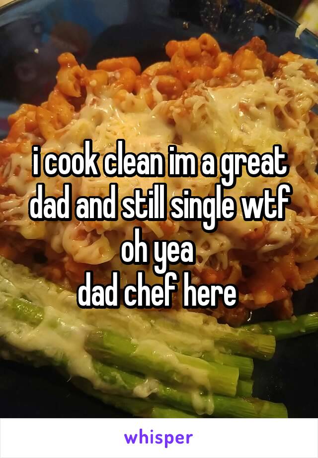 i cook clean im a great dad and still single wtf
oh yea 
dad chef here 