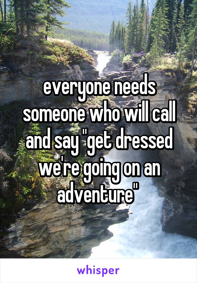 everyone needs someone who will call and say "get dressed we're going on an adventure" 