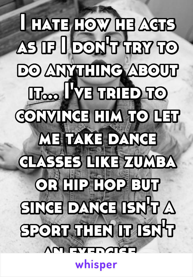 I hate how he acts as if I don't try to do anything about it... I've tried to convince him to let me take dance classes like zumba or hip hop but since dance isn't a sport then it isn't an exercise...