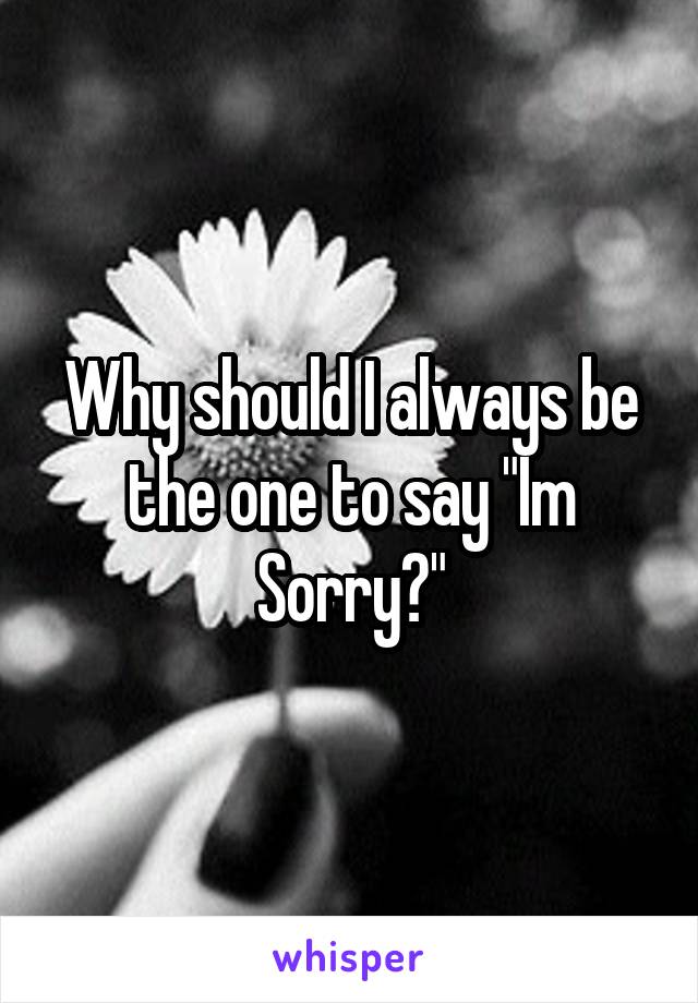 Why should I always be the one to say "Im Sorry?"