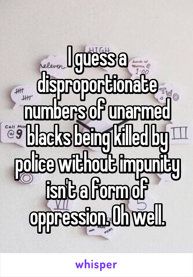 I guess a disproportionate numbers of unarmed blacks being killed by police without impunity isn't a form of oppression. Oh well.