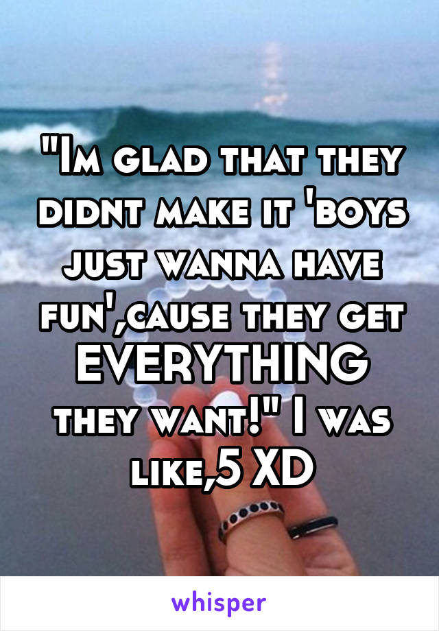 "Im glad that they didnt make it 'boys just wanna have fun',cause they get EVERYTHING they want!" I was like,5 XD