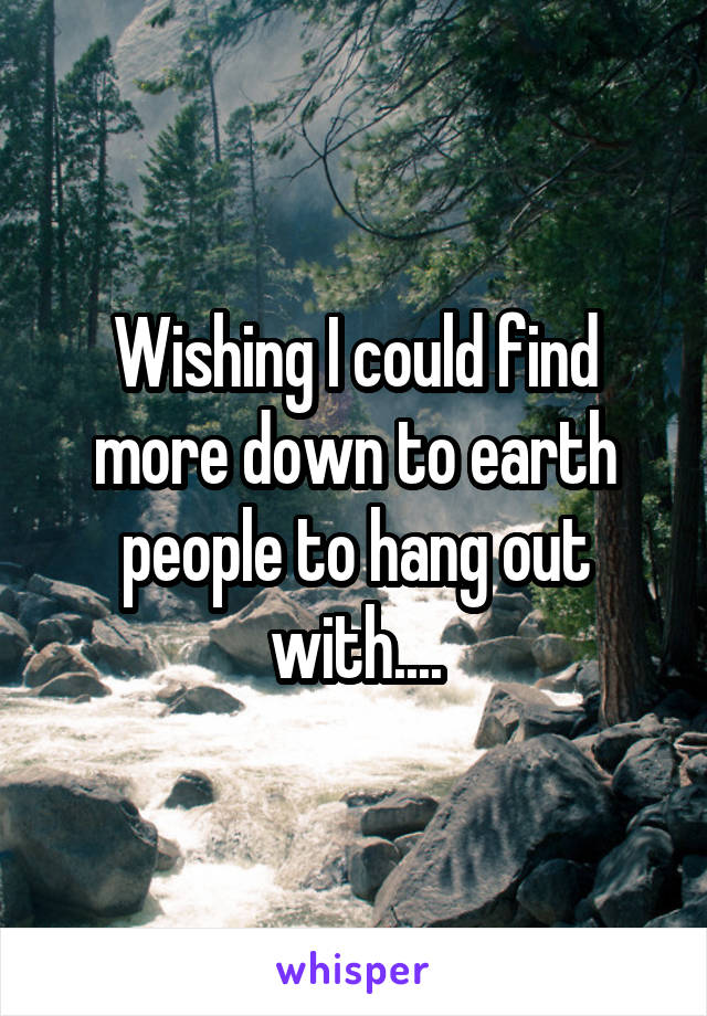 Wishing I could find more down to earth people to hang out with....