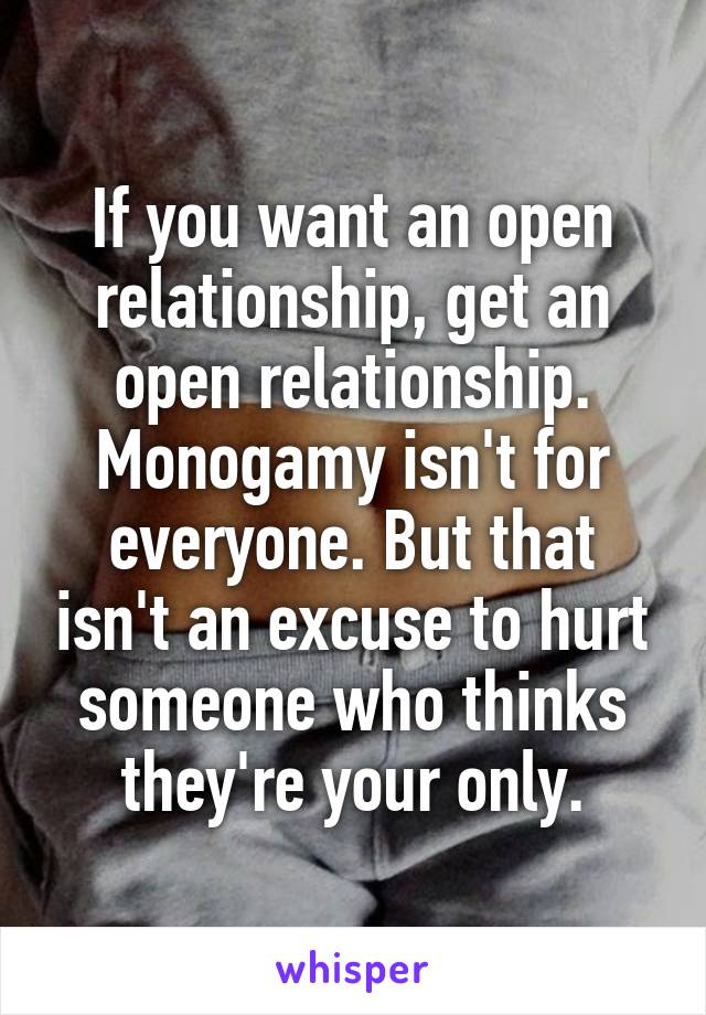 If you want an open relationship, get an open relationship. Monogamy isn't for everyone. But that isn't an excuse to hurt someone who thinks they're your only.