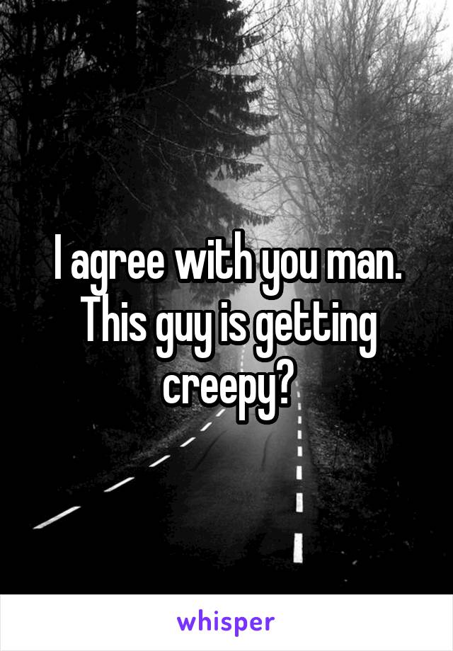 I agree with you man. This guy is getting creepy?