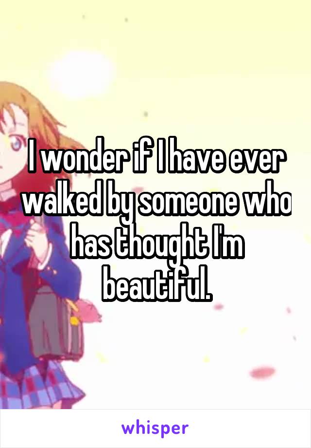 I wonder if I have ever walked by someone who has thought I'm beautiful.