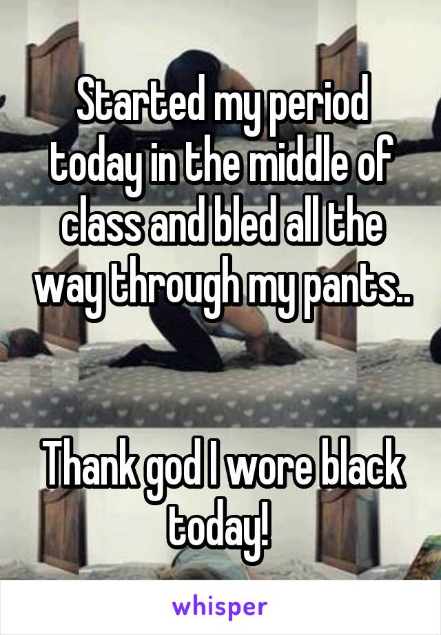 Started my period today in the middle of class and bled all the way through my pants.. 

Thank god I wore black today! 