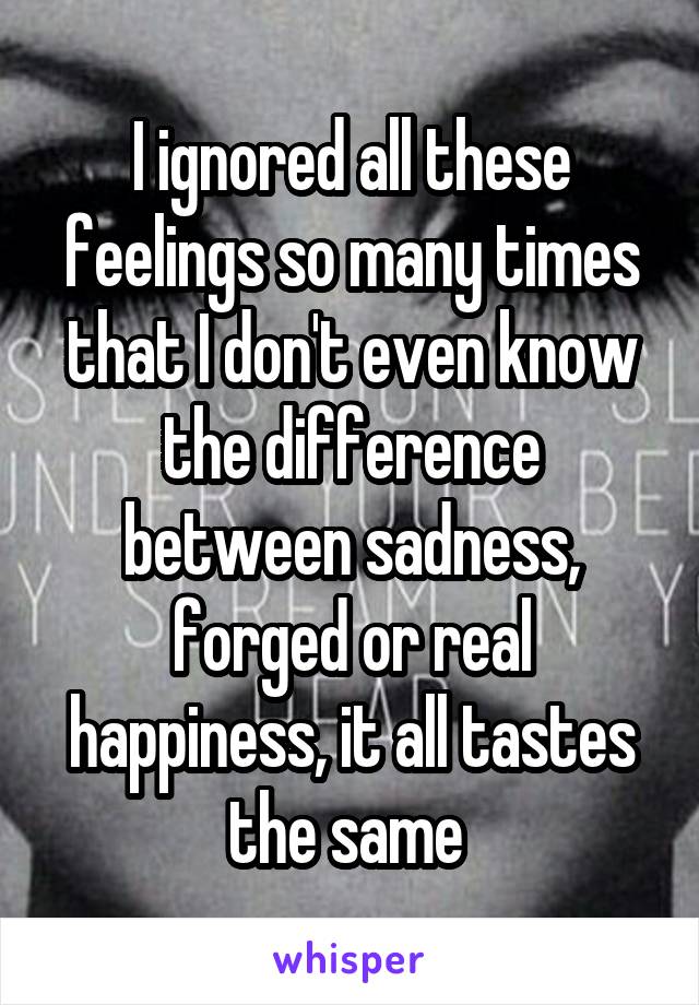 I ignored all these feelings so many times that I don't even know the difference between sadness, forged or real happiness, it all tastes the same 