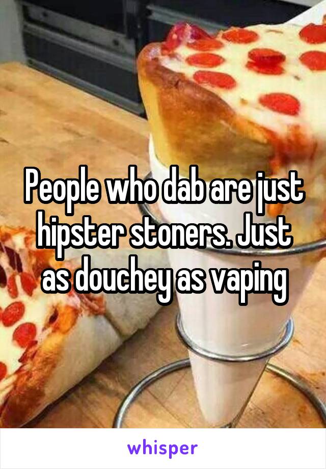 People who dab are just hipster stoners. Just as douchey as vaping