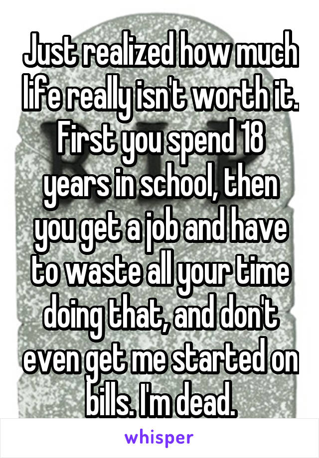 Just realized how much life really isn't worth it.
First you spend 18 years in school, then you get a job and have to waste all your time doing that, and don't even get me started on bills. I'm dead.