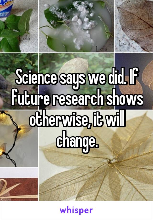 Science says we did. If future research shows otherwise, it will change.