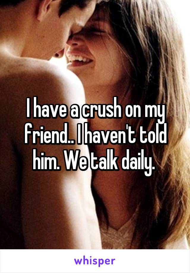 I have a crush on my friend.. I haven't told him. We talk daily. 