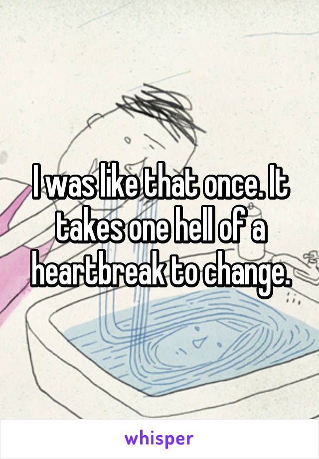I was like that once. It takes one hell of a heartbreak to change.
