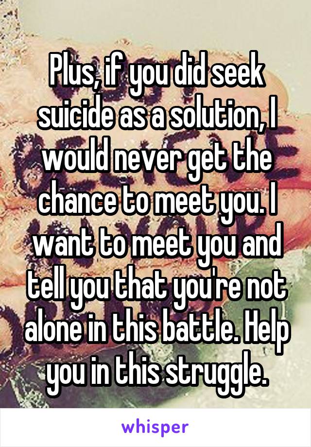 Plus, if you did seek suicide as a solution, I would never get the chance to meet you. I want to meet you and tell you that you're not alone in this battle. Help you in this struggle.
