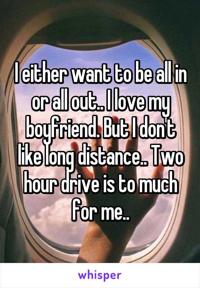 I either want to be all in or all out.. I love my boyfriend. But I don't like long distance.. Two hour drive is to much for me..
