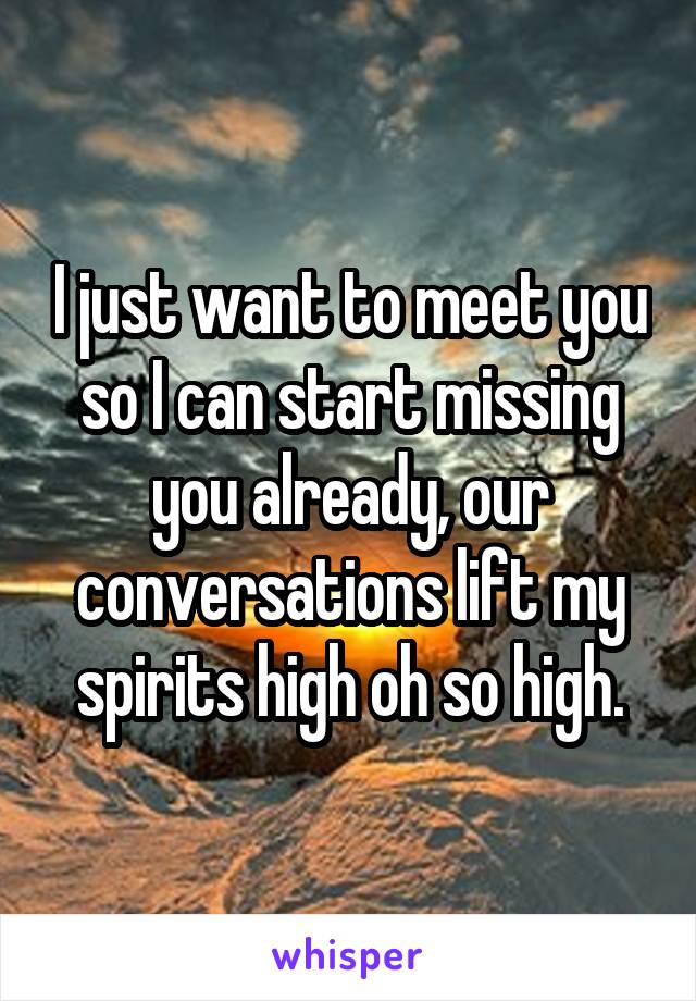 I just want to meet you so I can start missing you already, our conversations lift my spirits high oh so high.