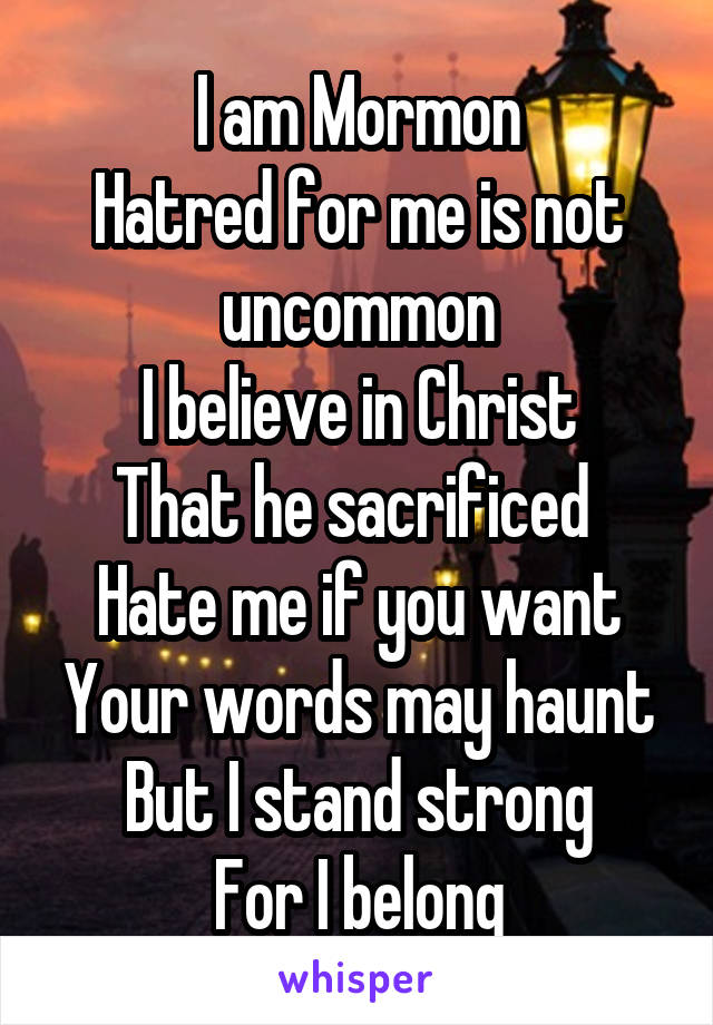 I am Mormon
Hatred for me is not uncommon
I believe in Christ
That he sacrificed 
Hate me if you want
Your words may haunt
But I stand strong
For I belong