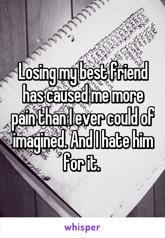 Losing my best friend has caused me more pain than I ever could of imagined. And I hate him for it. 