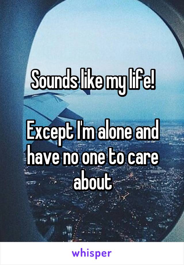 Sounds like my life!

Except I'm alone and have no one to care about