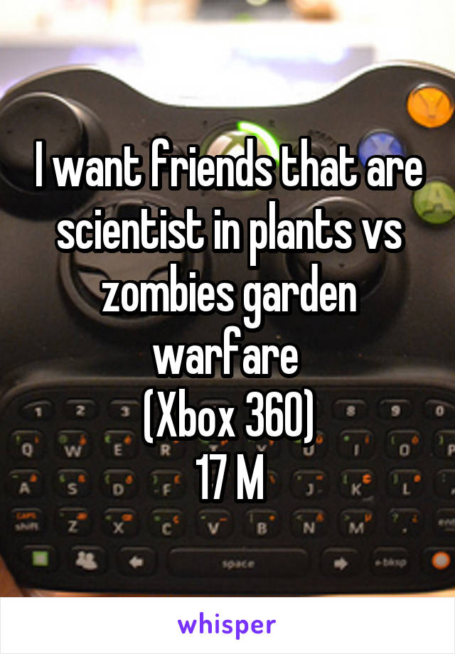 I want friends that are scientist in plants vs zombies garden warfare 
(Xbox 360)
17 M