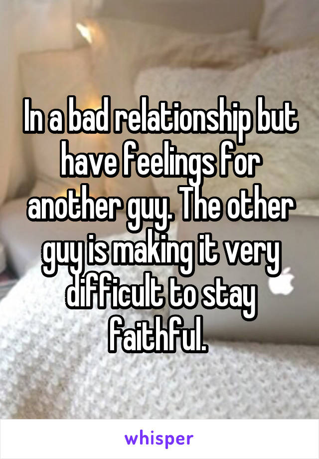 In a bad relationship but have feelings for another guy. The other guy is making it very difficult to stay faithful. 