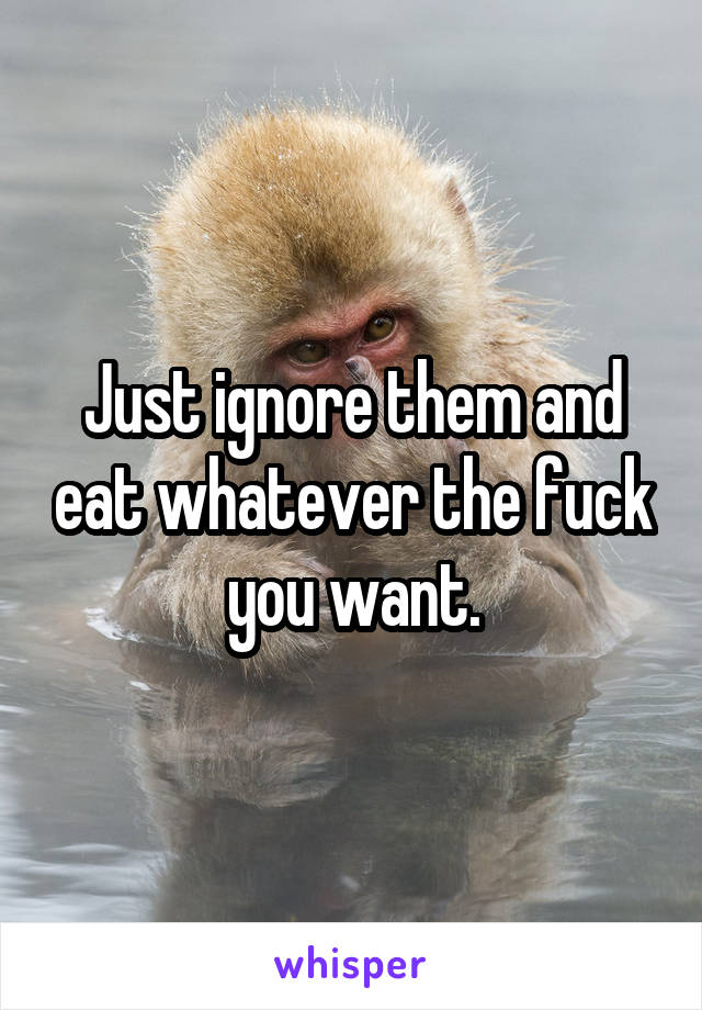 Just ignore them and eat whatever the fuck you want.