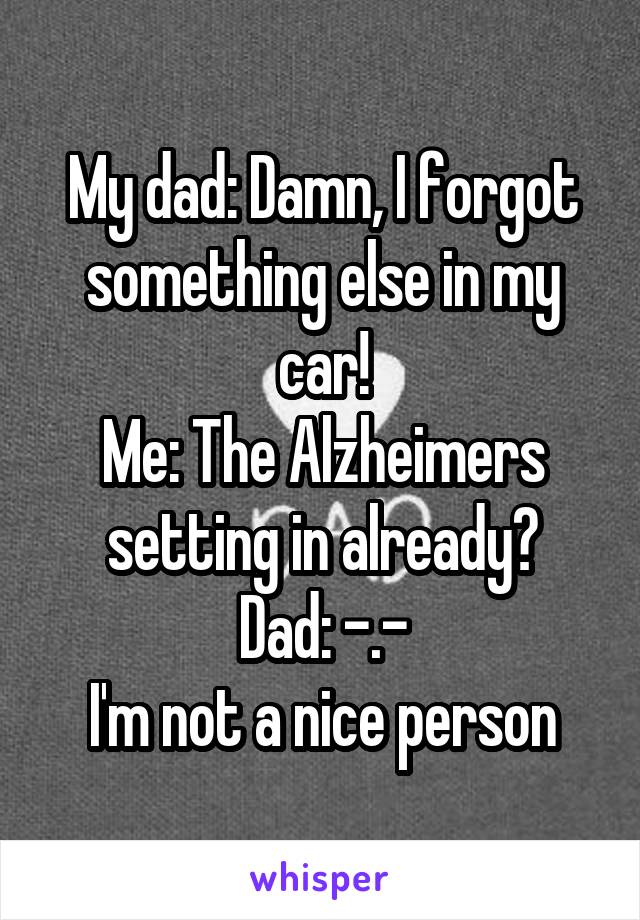 My dad: Damn, I forgot something else in my car!
Me: The Alzheimers setting in already?
Dad: -.-
I'm not a nice person