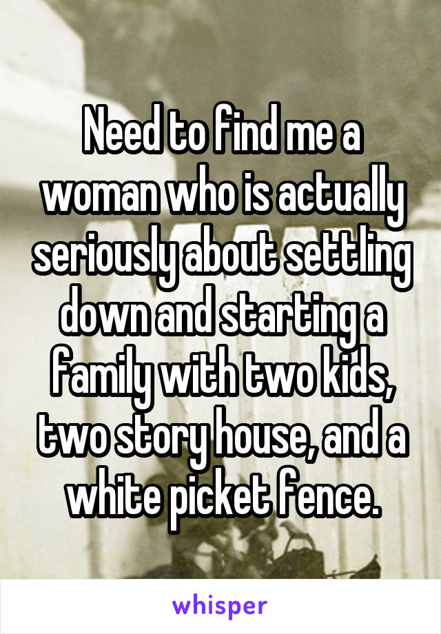 Need to find me a woman who is actually seriously about settling down and starting a family with two kids, two story house, and a white picket fence.
