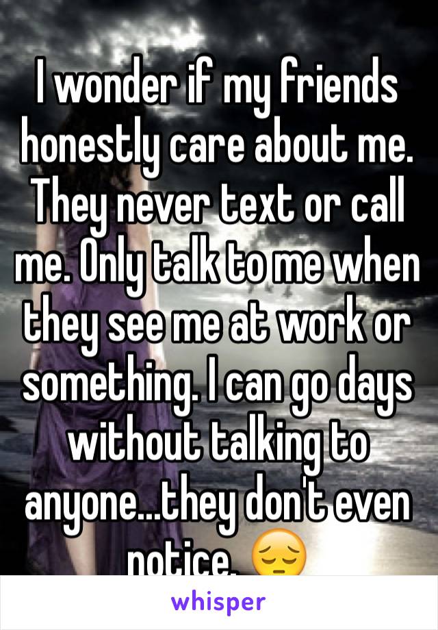 I wonder if my friends honestly care about me. They never text or call me. Only talk to me when they see me at work or something. I can go days without talking to anyone...they don't even notice. 😔