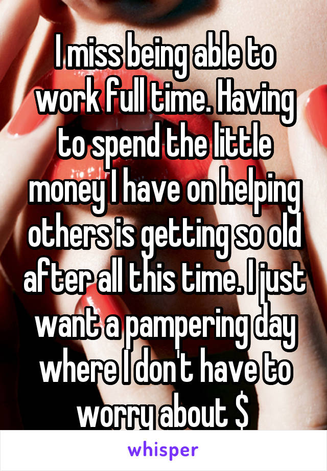 I miss being able to work full time. Having to spend the little money I have on helping others is getting so old after all this time. I just want a pampering day where I don't have to worry about $ 
