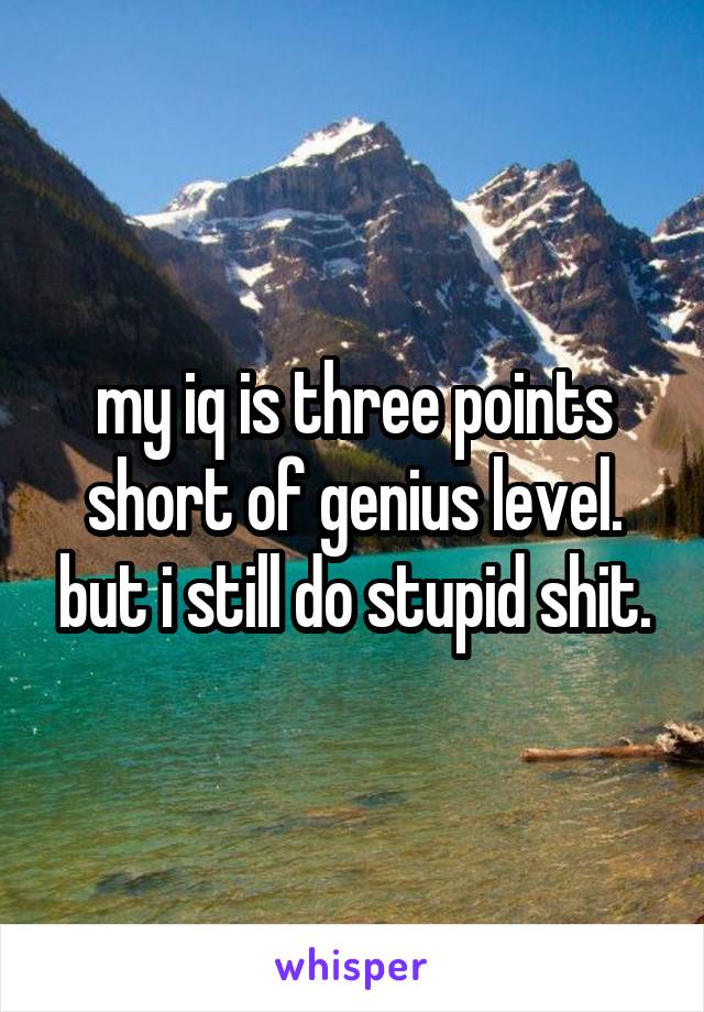 my iq is three points short of genius level. but i still do stupid shit.