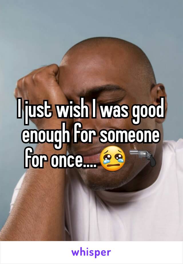 I just wish I was good enough for someone for once....😢🔫