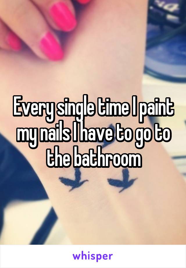 Every single time I paint my nails I have to go to the bathroom