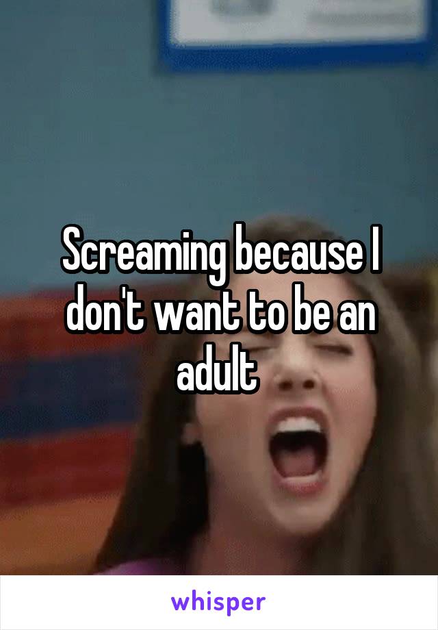 Screaming because I don't want to be an adult 