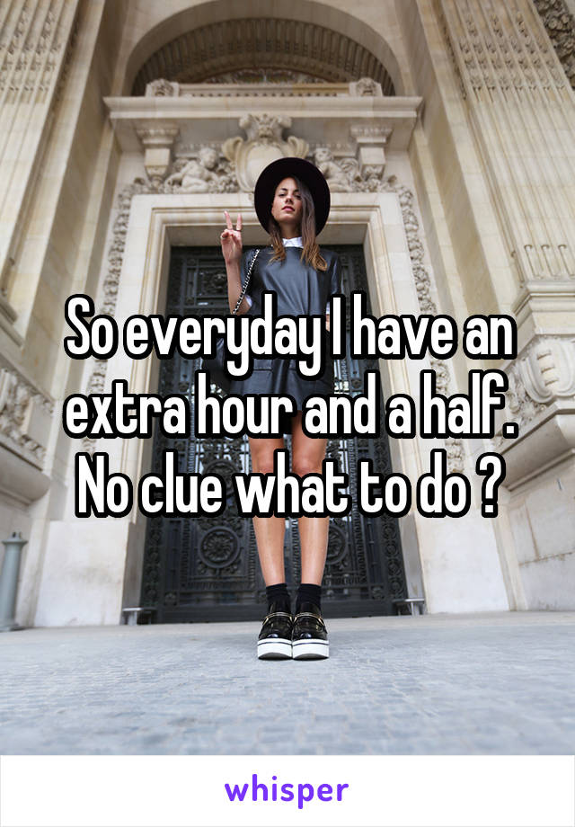 So everyday I have an extra hour and a half. No clue what to do ?