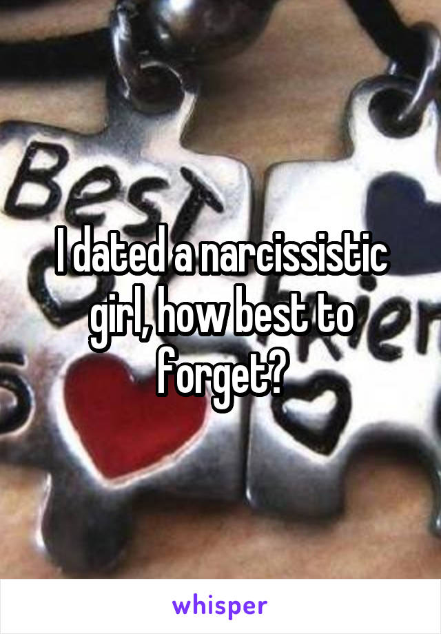 I dated a narcissistic girl, how best to forget?