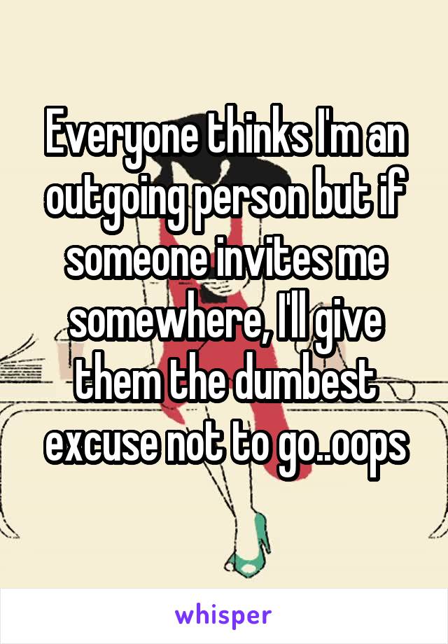 Everyone thinks I'm an outgoing person but if someone invites me somewhere, I'll give them the dumbest excuse not to go..oops
