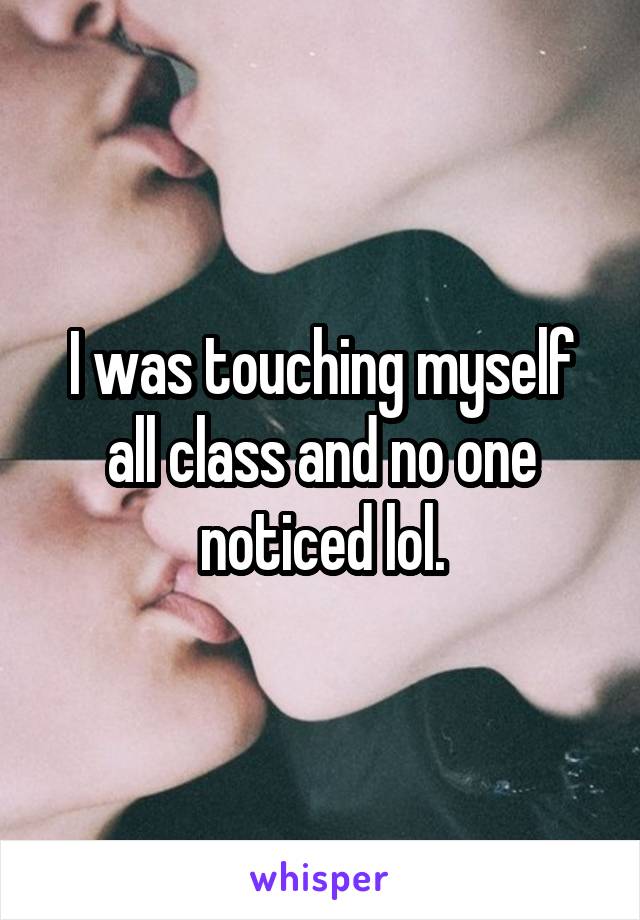 I was touching myself all class and no one noticed lol.