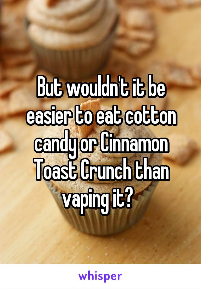 But wouldn't it be easier to eat cotton candy or Cinnamon Toast Crunch than vaping it?  