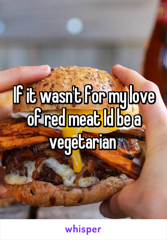 If it wasn't for my love of red meat Id be a vegetarian 