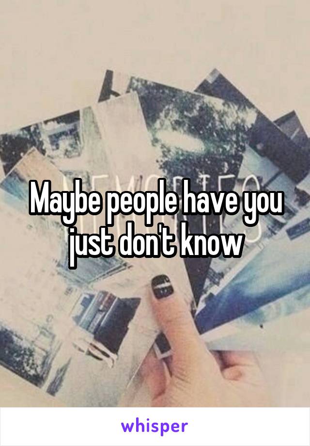 Maybe people have you just don't know