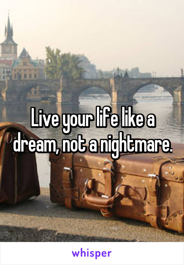 Live your life like a dream, not a nightmare.