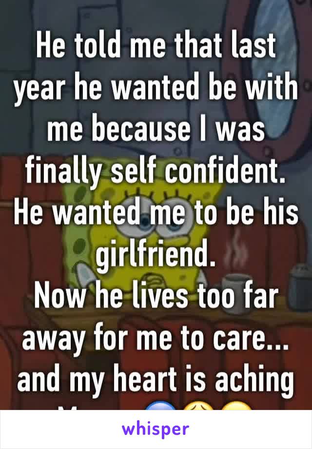 He told me that last year he wanted be with me because I was finally self confident.
He wanted me to be his girlfriend.
Now he lives too far away for me to care... and my heart is aching
Moron 😰😩😣