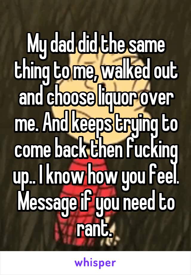 My dad did the same thing to me, walked out and choose liquor over me. And keeps trying to come back then fucking up.. I know how you feel. Message if you need to rant. 